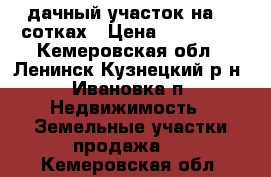 дачный участок на 25 сотках › Цена ­ 700 000 - Кемеровская обл., Ленинск-Кузнецкий р-н, Ивановка п. Недвижимость » Земельные участки продажа   . Кемеровская обл.